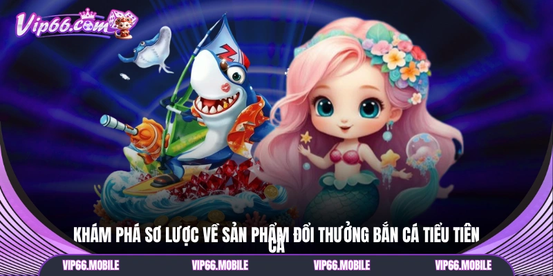 Khám phá sơ lược về sản phẩm đổi thưởng bắn cá Tiểu Tiên Cá